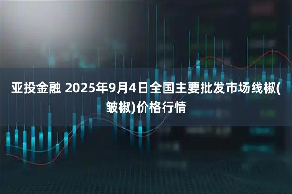 亚投金融 2025年9月4日全国主要批发市场线椒(皱椒)价格行情