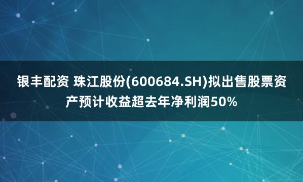银丰配资 珠江股份(600684.SH)拟出售股票资产预计收益超去年净利润50%