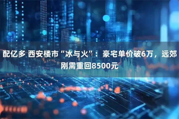 配亿多 西安楼市“冰与火”：豪宅单价破6万，远郊刚需重回8500元