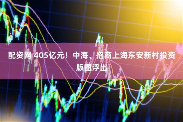 配资网 405亿元！中海、招商上海东安新村投资版图浮出