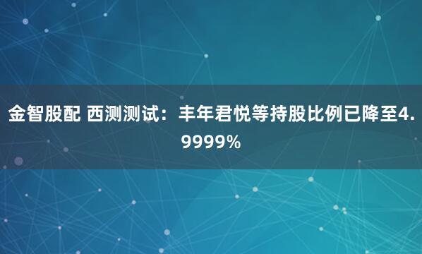 金智股配 西测测试：丰年君悦等持股比例已降至4.9999%