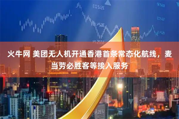 火牛网 美团无人机开通香港首条常态化航线，麦当劳必胜客等接入服务