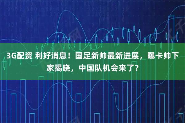 3G配资 利好消息！国足新帅最新进展，曝卡帅下家揭晓，中国队机会来了？
