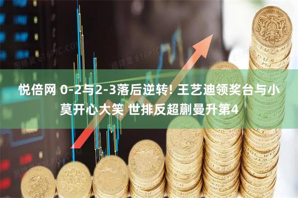 悦倍网 0-2与2-3落后逆转! 王艺迪领奖台与小莫开心大笑 世排反超蒯曼升第4