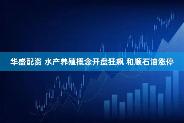 华盛配资 水产养殖概念开盘狂飙 和顺石油涨停