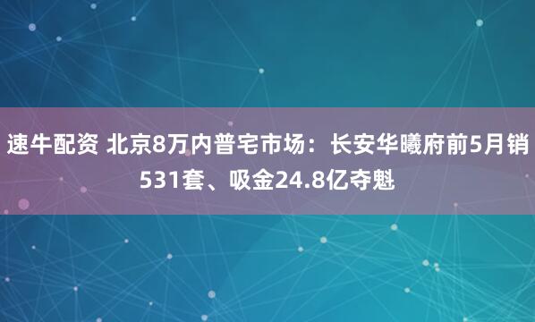 速牛配资 北京8万内普宅市场：长安华曦府前5月销531套、吸金24.8亿夺魁