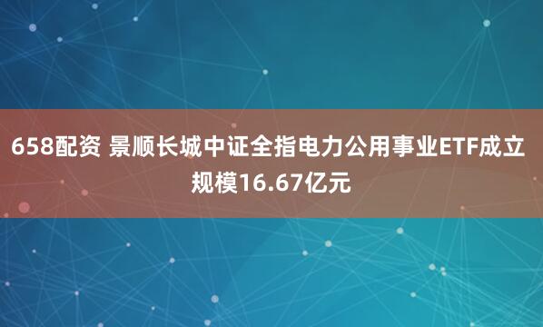 658配资 景顺长城中证全指电力公用事业ETF成立 规模16.67亿元