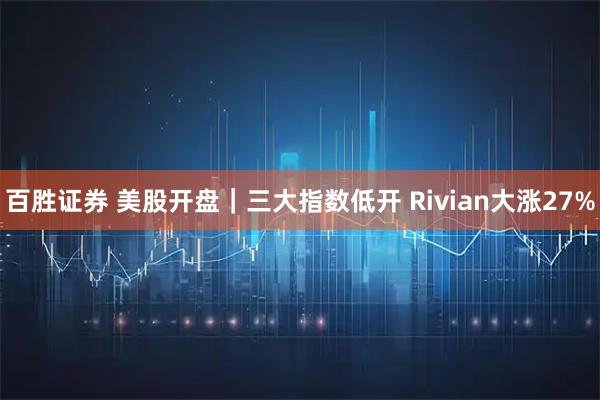 百胜证券 美股开盘｜三大指数低开 Rivian大涨27%