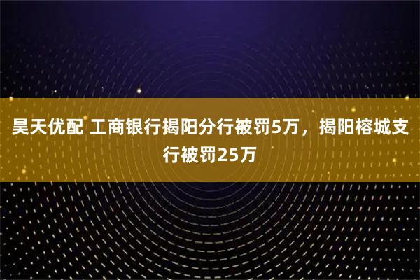 昊天优配 工商银行揭阳分行被罚5万，揭阳榕城支行被罚25万