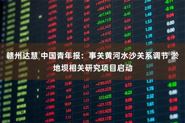 赣州达慧 中国青年报：事关黄河水沙关系调节 淤地坝相关研究项目启动
