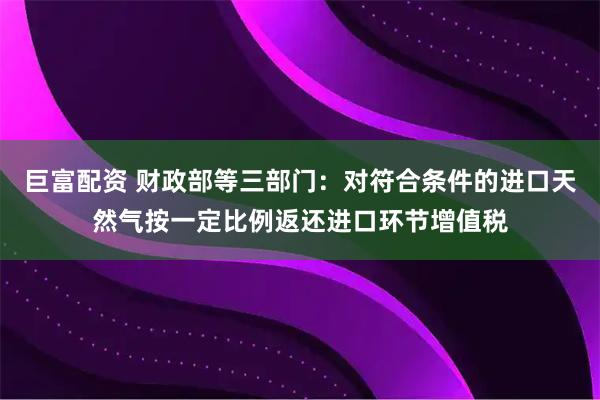 巨富配资 财政部等三部门：对符合条件的进口天然气按一定比例返还进口环节增值税