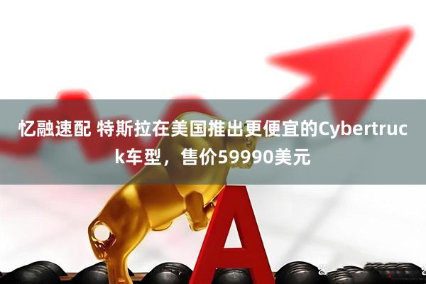 忆融速配 特斯拉在美国推出更便宜的Cybertruck车型，售价59990美元