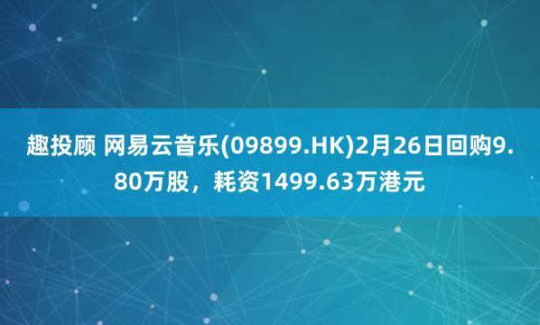 趣投顾 网易云音乐(09899.HK)2月26日回购9.80万股，耗资1499.63万港元