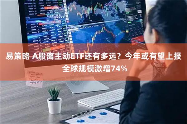 易策略 A股离主动ETF还有多远？今年或有望上报 全球规模激增74%