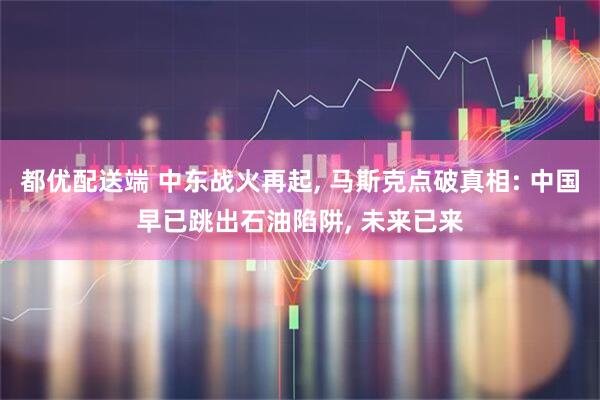 都优配送端 中东战火再起, 马斯克点破真相: 中国早已跳出石油陷阱, 未来已来